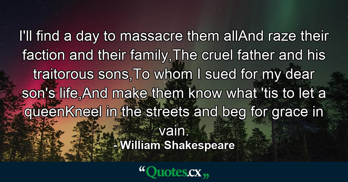 I'll find a day to massacre them allAnd raze their faction and their family,The cruel father and his traitorous sons,To whom I sued for my dear son's life,And make them know what 'tis to let a queenKneel in the streets and beg for grace in vain. - Quote by William Shakespeare