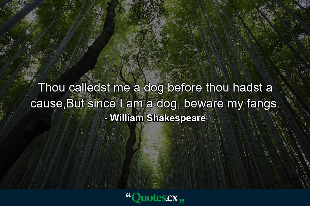 Thou calledst me a dog before thou hadst a cause,But since I am a dog, beware my fangs. - Quote by William Shakespeare