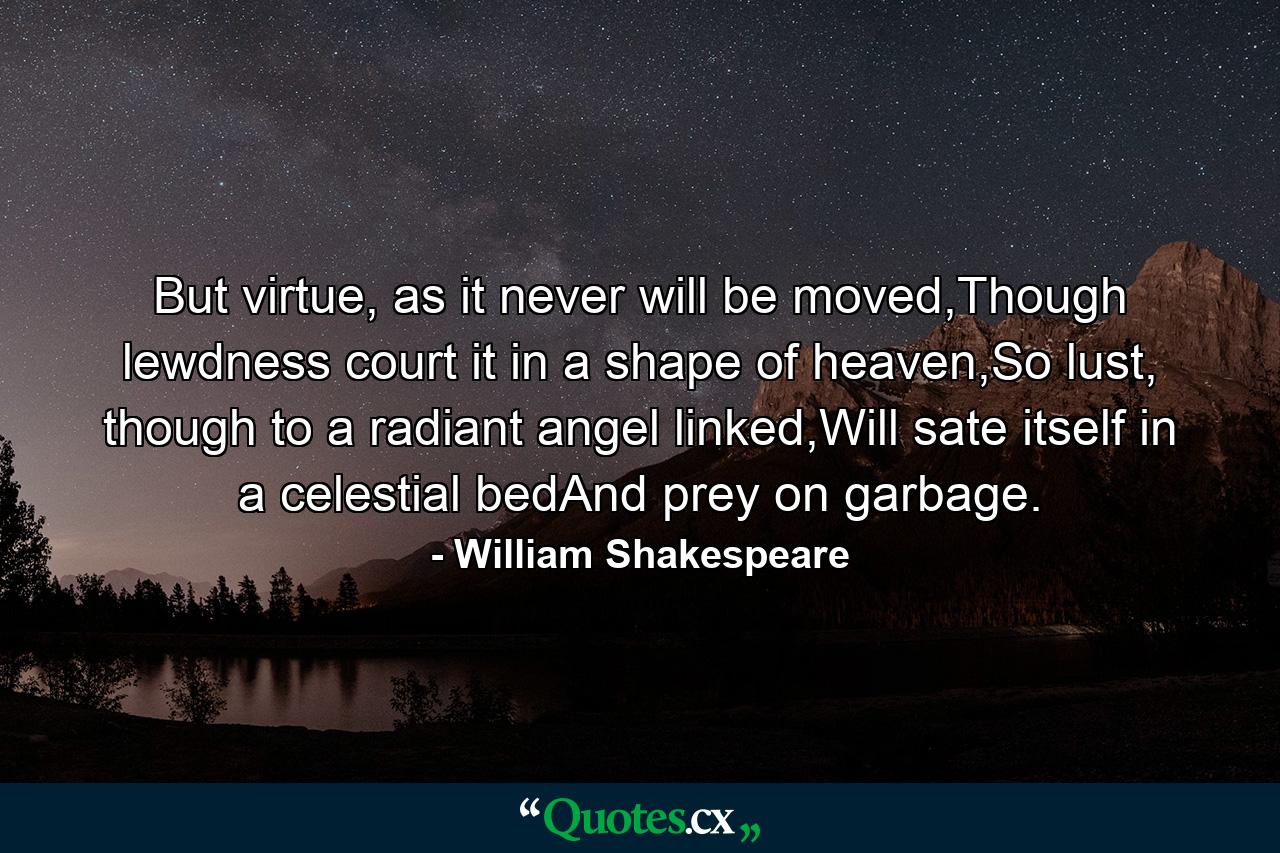 But virtue, as it never will be moved,Though lewdness court it in a shape of heaven,So lust, though to a radiant angel linked,Will sate itself in a celestial bedAnd prey on garbage. - Quote by William Shakespeare