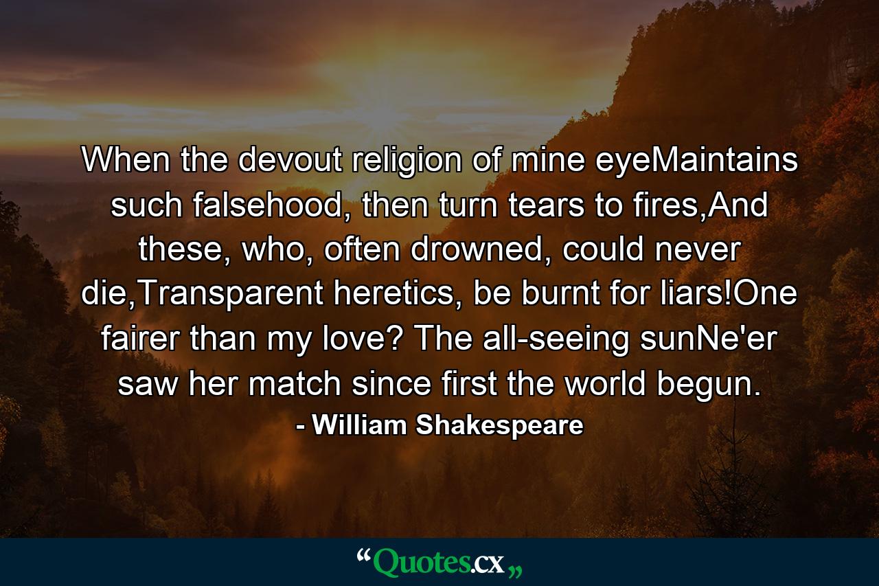 When the devout religion of mine eyeMaintains such falsehood, then turn tears to fires,And these, who, often drowned, could never die,Transparent heretics, be burnt for liars!One fairer than my love? The all-seeing sunNe'er saw her match since first the world begun. - Quote by William Shakespeare