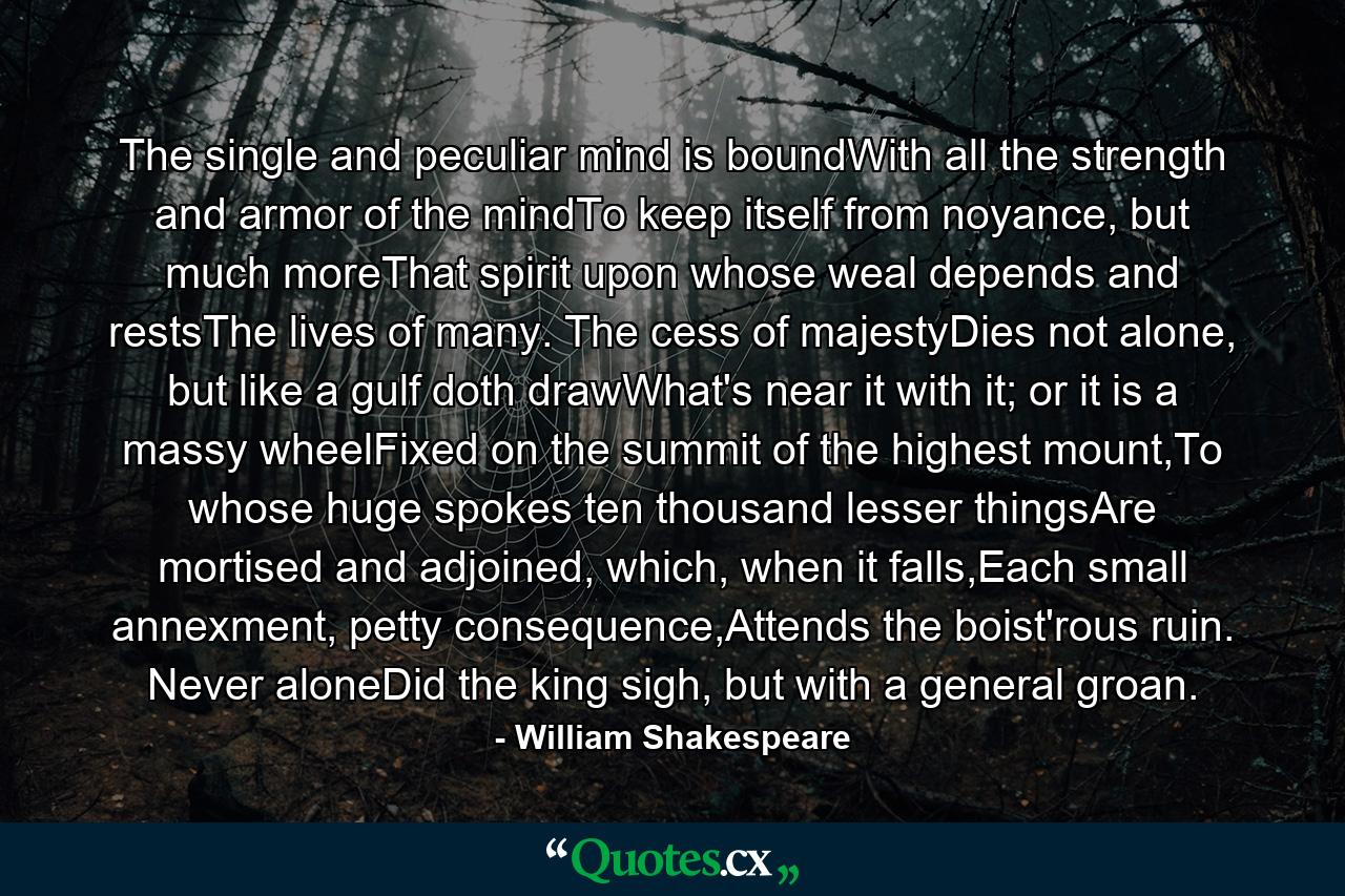 The single and peculiar mind is boundWith all the strength and armor of the mindTo keep itself from noyance, but much moreThat spirit upon whose weal depends and restsThe lives of many. The cess of majestyDies not alone, but like a gulf doth drawWhat's near it with it; or it is a massy wheelFixed on the summit of the highest mount,To whose huge spokes ten thousand lesser thingsAre mortised and adjoined, which, when it falls,Each small annexment, petty consequence,Attends the boist'rous ruin. Never aloneDid the king sigh, but with a general groan. - Quote by William Shakespeare