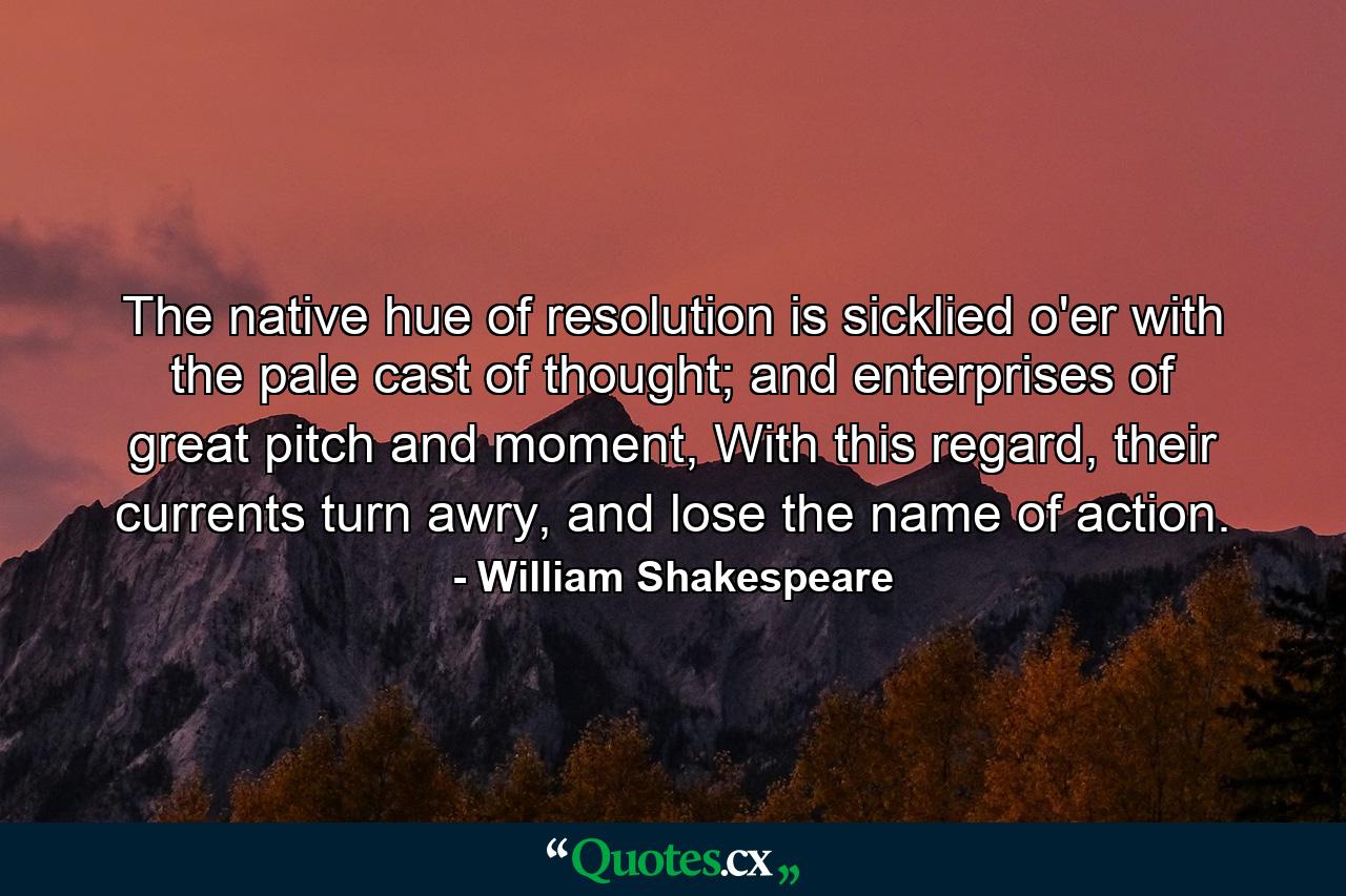 The native hue of resolution is sicklied o'er with the pale cast of thought; and enterprises of great pitch and moment, With this regard, their currents turn awry, and lose the name of action. - Quote by William Shakespeare