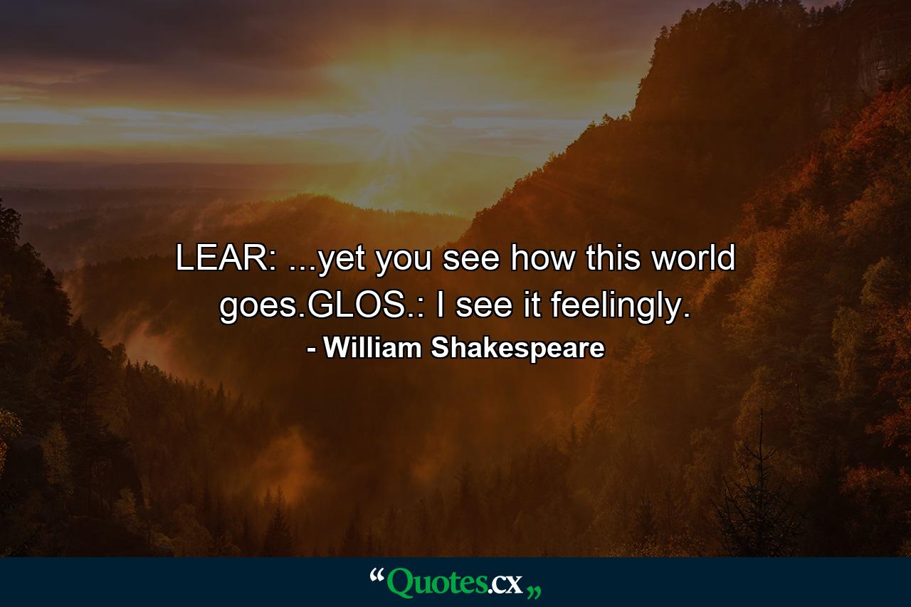 LEAR: ...yet you see how this world goes.GLOS.: I see it feelingly. - Quote by William Shakespeare