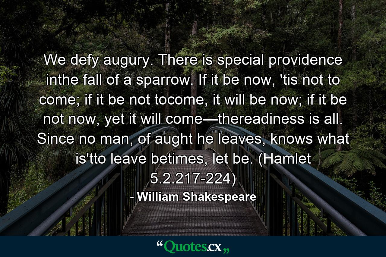 We defy augury. There is special providence inthe fall of a sparrow. If it be now, 'tis not to come; if it be not tocome, it will be now; if it be not now, yet it will come—thereadiness is all. Since no man, of aught he leaves, knows what is'tto leave betimes, let be. (Hamlet 5.2.217-224) - Quote by William Shakespeare