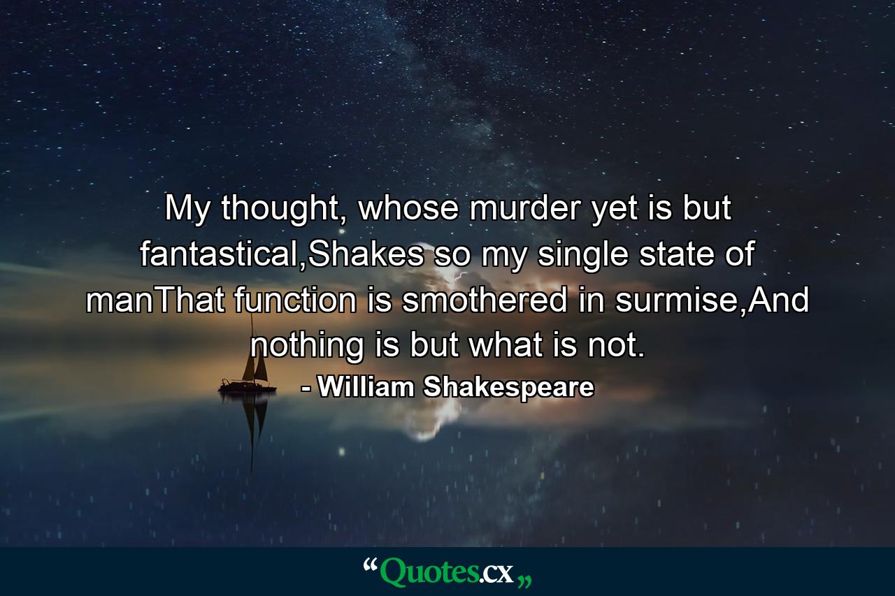 My thought, whose murder yet is but fantastical,Shakes so my single state of manThat function is smothered in surmise,And nothing is but what is not. - Quote by William Shakespeare