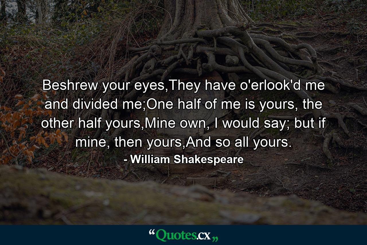 Beshrew your eyes,They have o'erlook'd me and divided me;One half of me is yours, the other half yours,Mine own, I would say; but if mine, then yours,And so all yours. - Quote by William Shakespeare