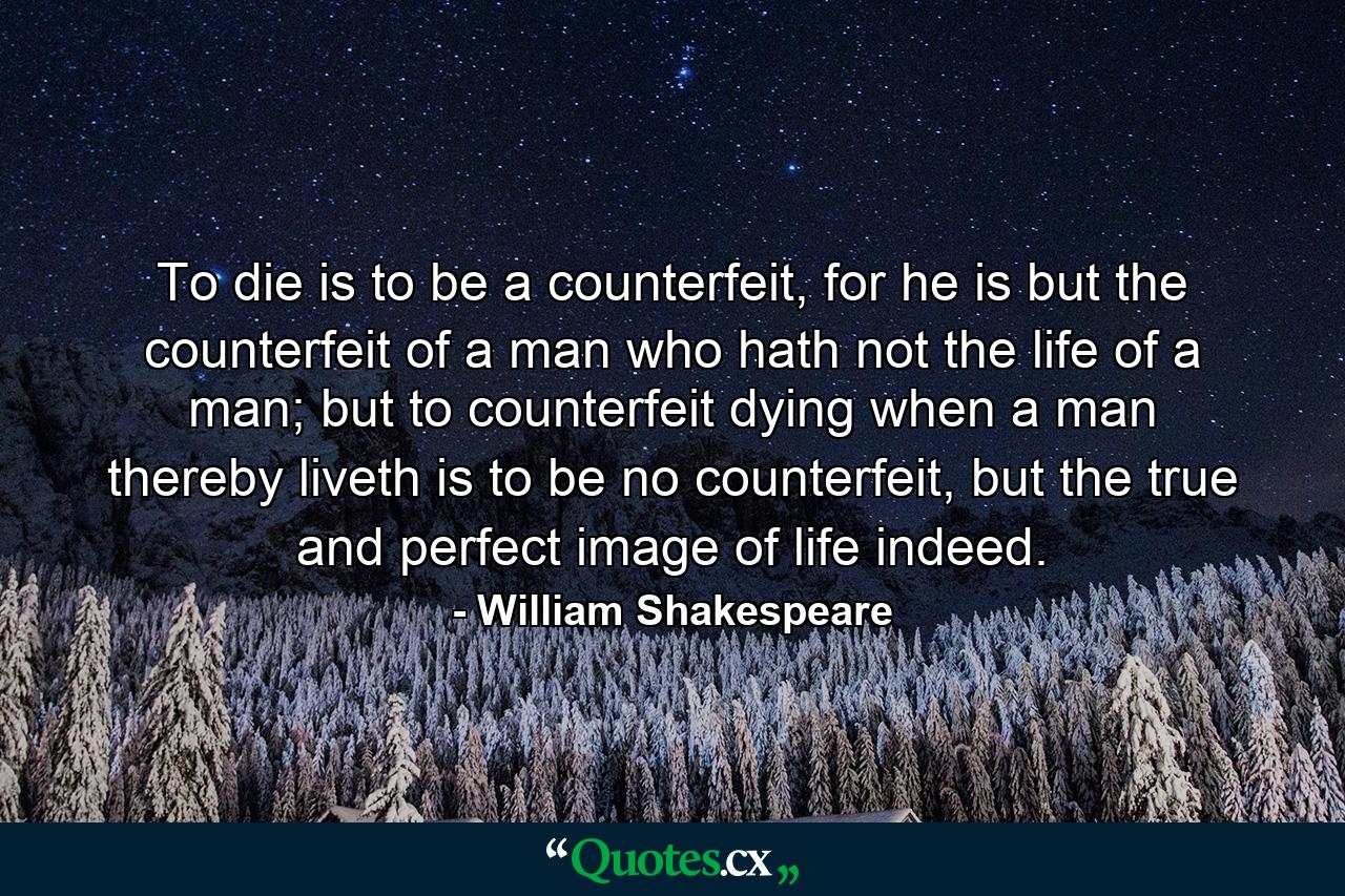 To die is to be a counterfeit, for he is but the counterfeit of a man who hath not the life of a man; but to counterfeit dying when a man thereby liveth is to be no counterfeit, but the true and perfect image of life indeed. - Quote by William Shakespeare