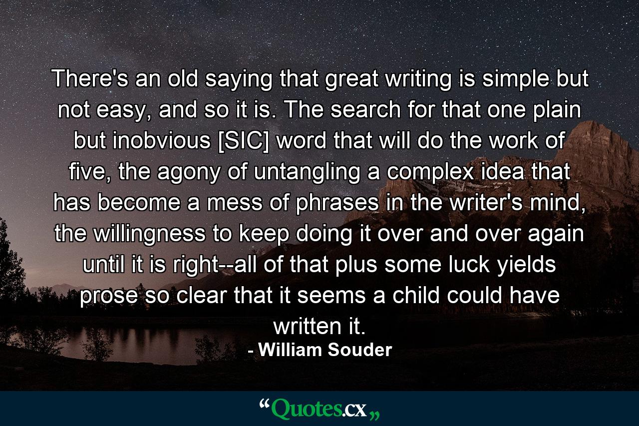 There's an old saying that great writing is simple but not easy, and so it is. The search for that one plain but inobvious [SIC] word that will do the work of five, the agony of untangling a complex idea that has become a mess of phrases in the writer's mind, the willingness to keep doing it over and over again until it is right--all of that plus some luck yields prose so clear that it seems a child could have written it. - Quote by William Souder