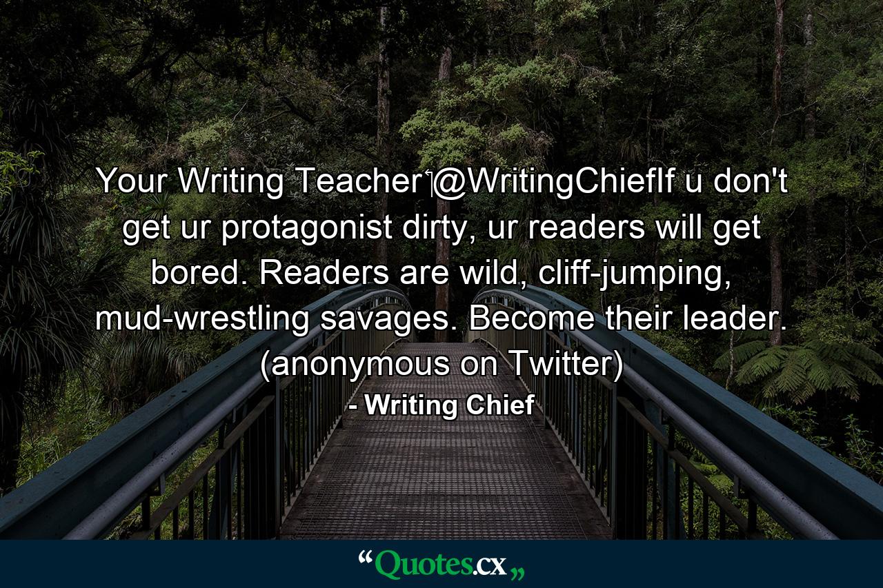 Your Writing Teacher ‏@WritingChiefIf u don't get ur protagonist dirty, ur readers will get bored. Readers are wild, cliff-jumping, mud-wrestling savages. Become their leader. (anonymous on Twitter) - Quote by Writing Chief