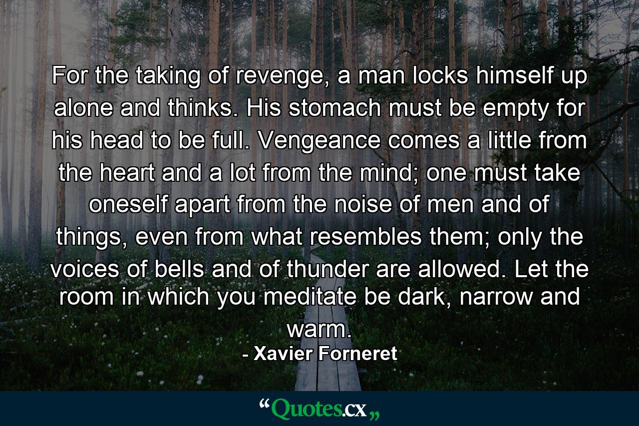 For the taking of revenge, a man locks himself up alone and thinks. His stomach must be empty for his head to be full. Vengeance comes a little from the heart and a lot from the mind; one must take oneself apart from the noise of men and of things, even from what resembles them; only the voices of bells and of thunder are allowed. Let the room in which you meditate be dark, narrow and warm. - Quote by Xavier Forneret