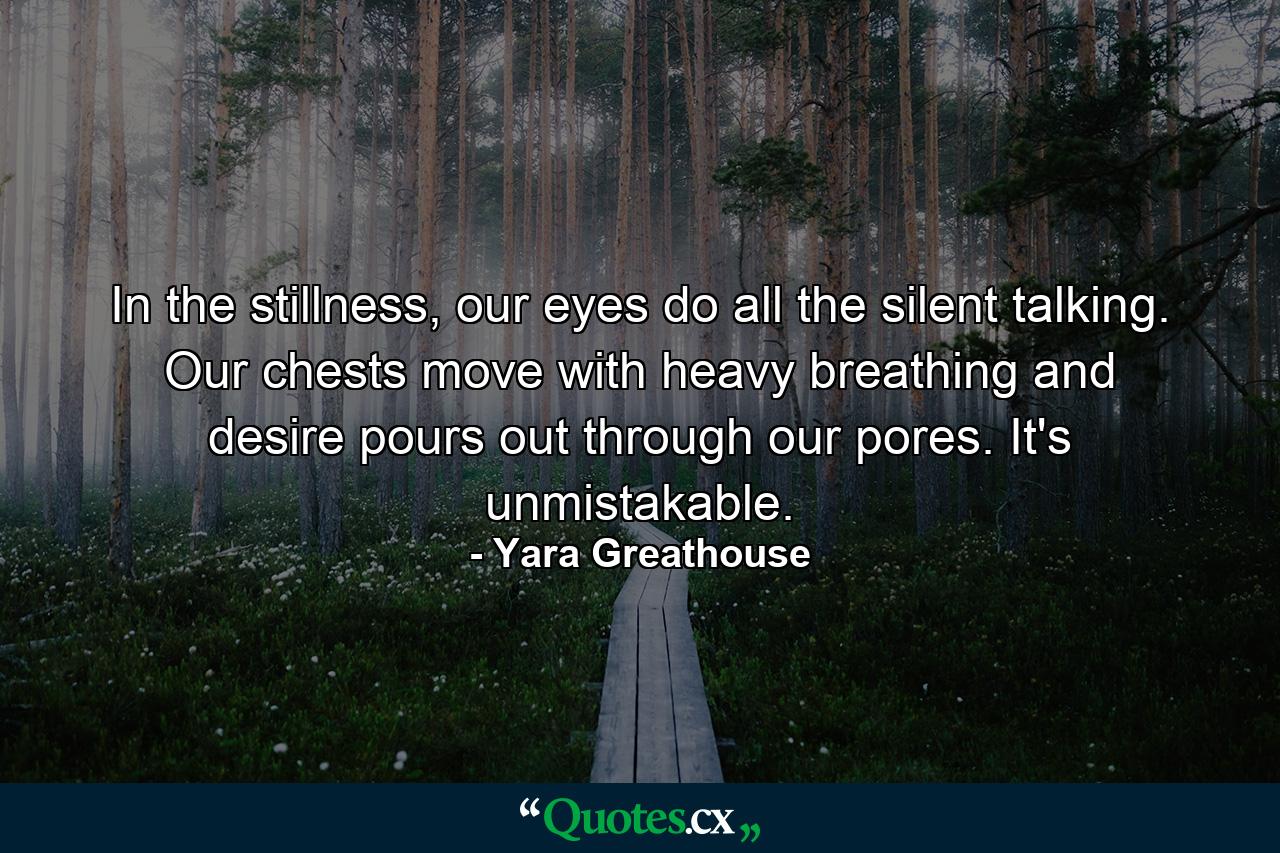 In the stillness, our eyes do all the silent talking. Our chests move with heavy breathing and desire pours out through our pores. It's unmistakable. - Quote by Yara Greathouse