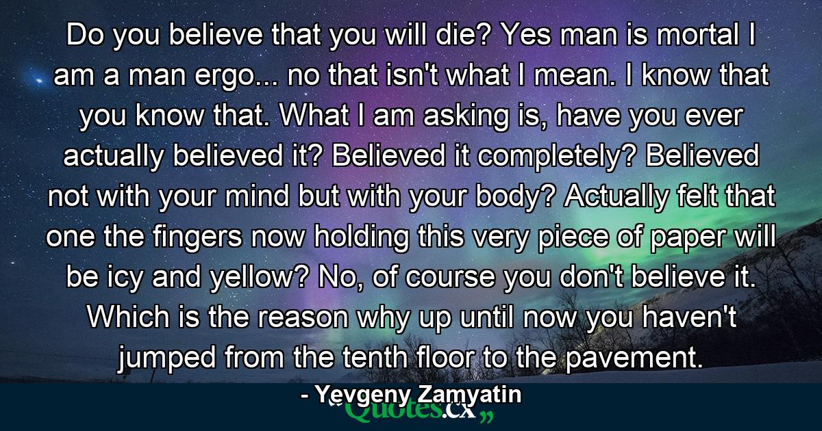 Do you believe that you will die? Yes man is mortal I am a man ergo... no that isn't what I mean. I know that you know that. What I am asking is, have you ever actually believed it? Believed it completely? Believed not with your mind but with your body? Actually felt that one the fingers now holding this very piece of paper will be icy and yellow? No, of course you don't believe it. Which is the reason why up until now you haven't jumped from the tenth floor to the pavement. - Quote by Yevgeny Zamyatin