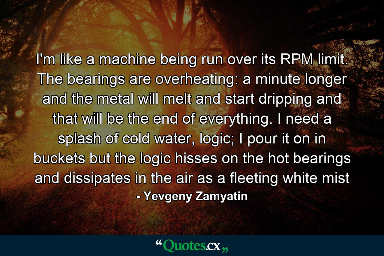 I'm like a machine being run over its RPM limit. The bearings are overheating: a minute longer and the metal will melt and start dripping and that will be the end of everything. I need a splash of cold water, logic; I pour it on in buckets but the logic hisses on the hot bearings and dissipates in the air as a fleeting white mist - Quote by Yevgeny Zamyatin