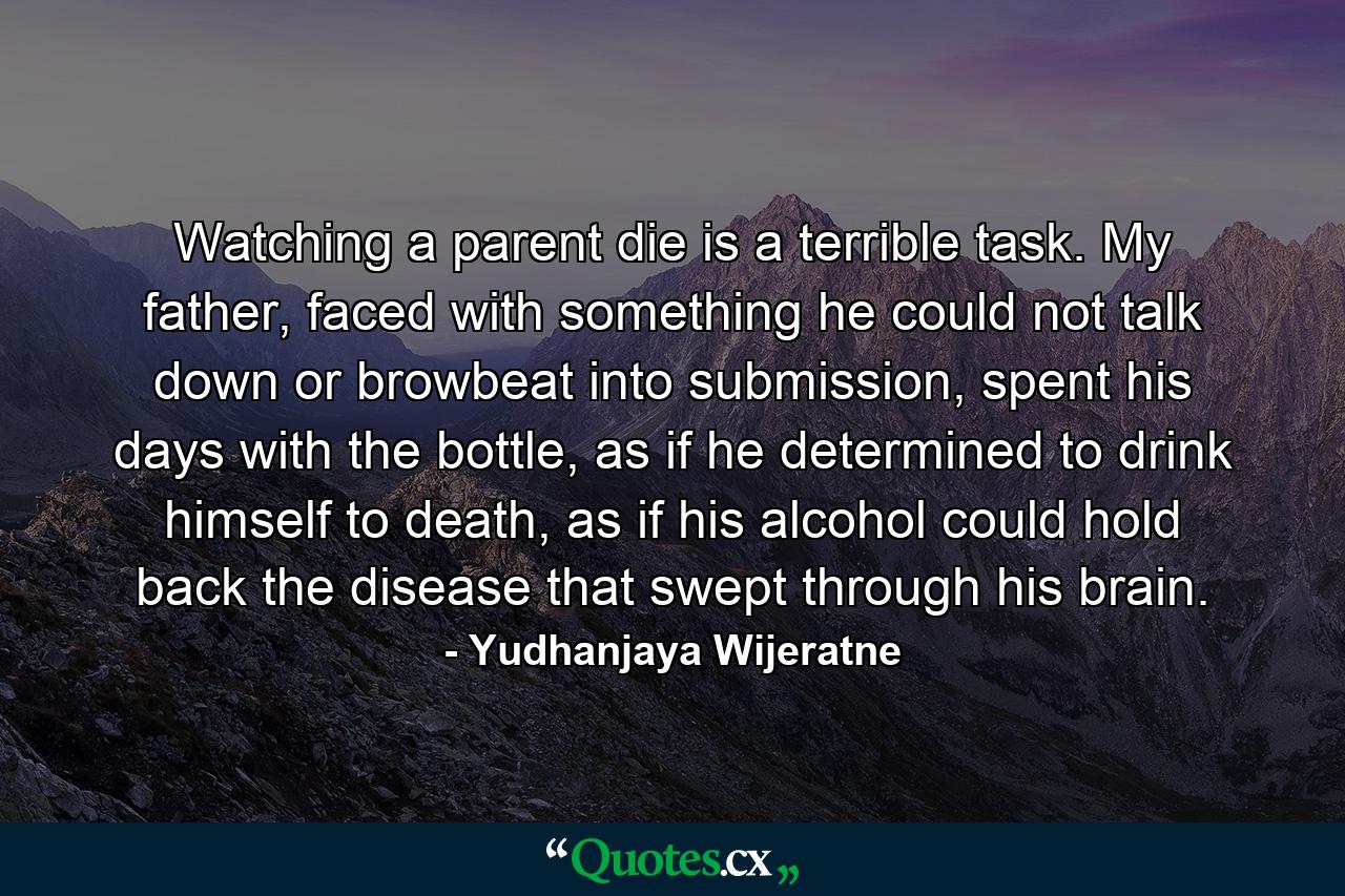 Watching a parent die is a terrible task. My father, faced with something he could not talk down or browbeat into submission, spent his days with the bottle, as if he determined to drink himself to death, as if his alcohol could hold back the disease that swept through his brain. - Quote by Yudhanjaya Wijeratne