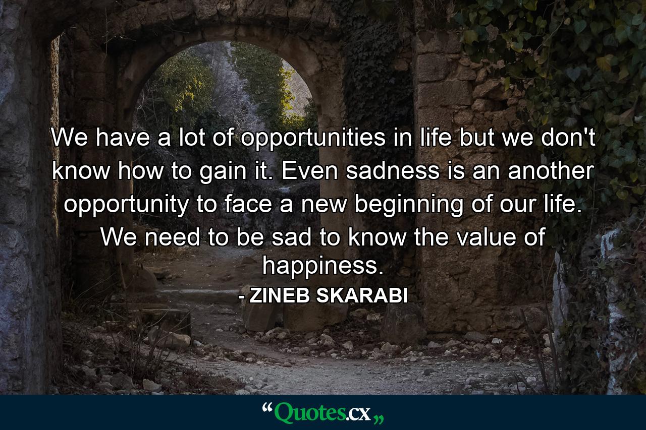 We have a lot of opportunities in life but we don't know how to gain it. Even sadness is an another opportunity to face a new beginning of our life. We need to be sad to know the value of happiness. - Quote by ZINEB SKARABI