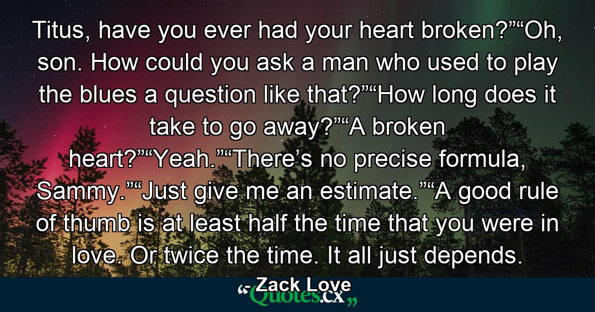 Titus, have you ever had your heart broken?”“Oh, son. How could you ask a man who used to play the blues a question like that?”“How long does it take to go away?”“A broken heart?”“Yeah.”“There’s no precise formula, Sammy.”“Just give me an estimate.”“A good rule of thumb is at least half the time that you were in love. Or twice the time. It all just depends. - Quote by Zack Love