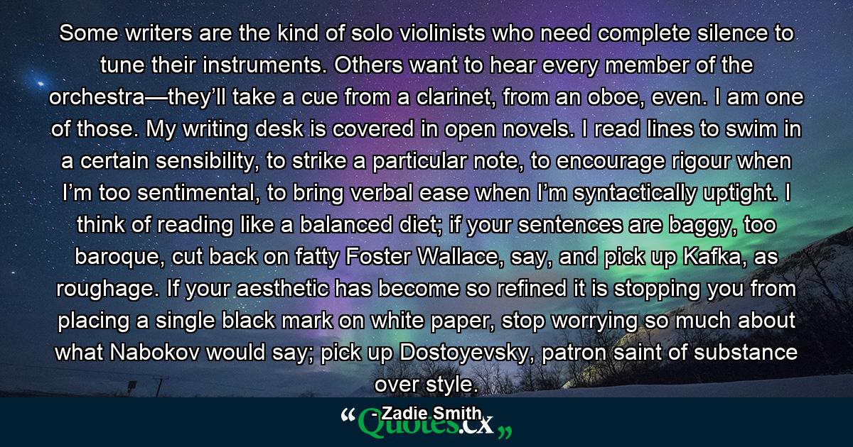 Some writers are the kind of solo violinists who need complete silence to tune their instruments. Others want to hear every member of the orchestra—they’ll take a cue from a clarinet, from an oboe, even. I am one of those. My writing desk is covered in open novels. I read lines to swim in a certain sensibility, to strike a particular note, to encourage rigour when I’m too sentimental, to bring verbal ease when I’m syntactically uptight. I think of reading like a balanced diet; if your sentences are baggy, too baroque, cut back on fatty Foster Wallace, say, and pick up Kafka, as roughage. If your aesthetic has become so refined it is stopping you from placing a single black mark on white paper, stop worrying so much about what Nabokov would say; pick up Dostoyevsky, patron saint of substance over style. - Quote by Zadie Smith