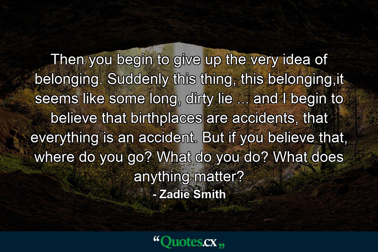 Then you begin to give up the very idea of belonging. Suddenly this thing, this belonging,it seems like some long, dirty lie ... and I begin to believe that birthplaces are accidents, that everything is an accident. But if you believe that, where do you go? What do you do? What does anything matter? - Quote by Zadie Smith