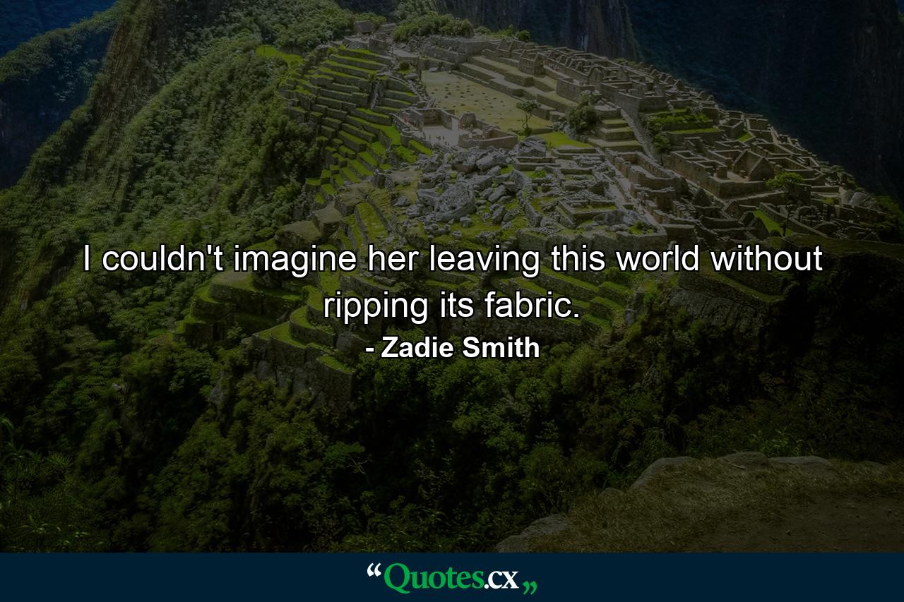 I couldn't imagine her leaving this world without ripping its fabric. - Quote by Zadie Smith