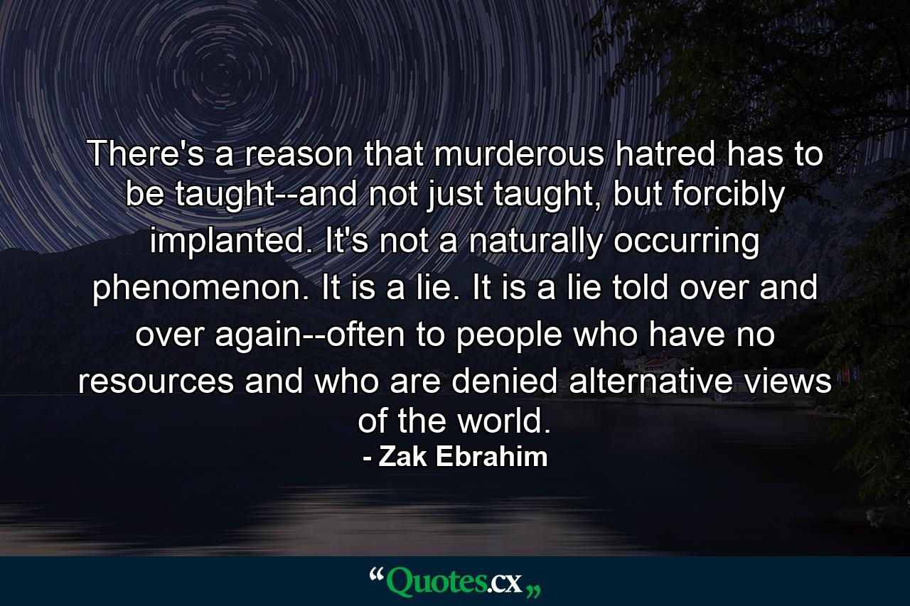 There's a reason that murderous hatred has to be taught--and not just taught, but forcibly implanted. It's not a naturally occurring phenomenon. It is a lie. It is a lie told over and over again--often to people who have no resources and who are denied alternative views of the world. - Quote by Zak Ebrahim