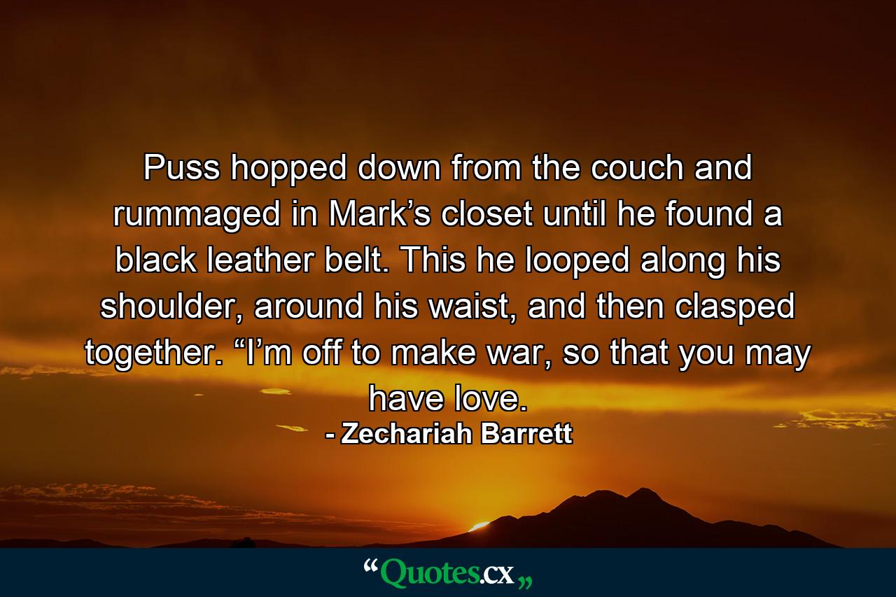 Puss hopped down from the couch and rummaged in Mark’s closet until he found a black leather belt. This he looped along his shoulder, around his waist, and then clasped together. “I’m off to make war, so that you may have love. - Quote by Zechariah Barrett