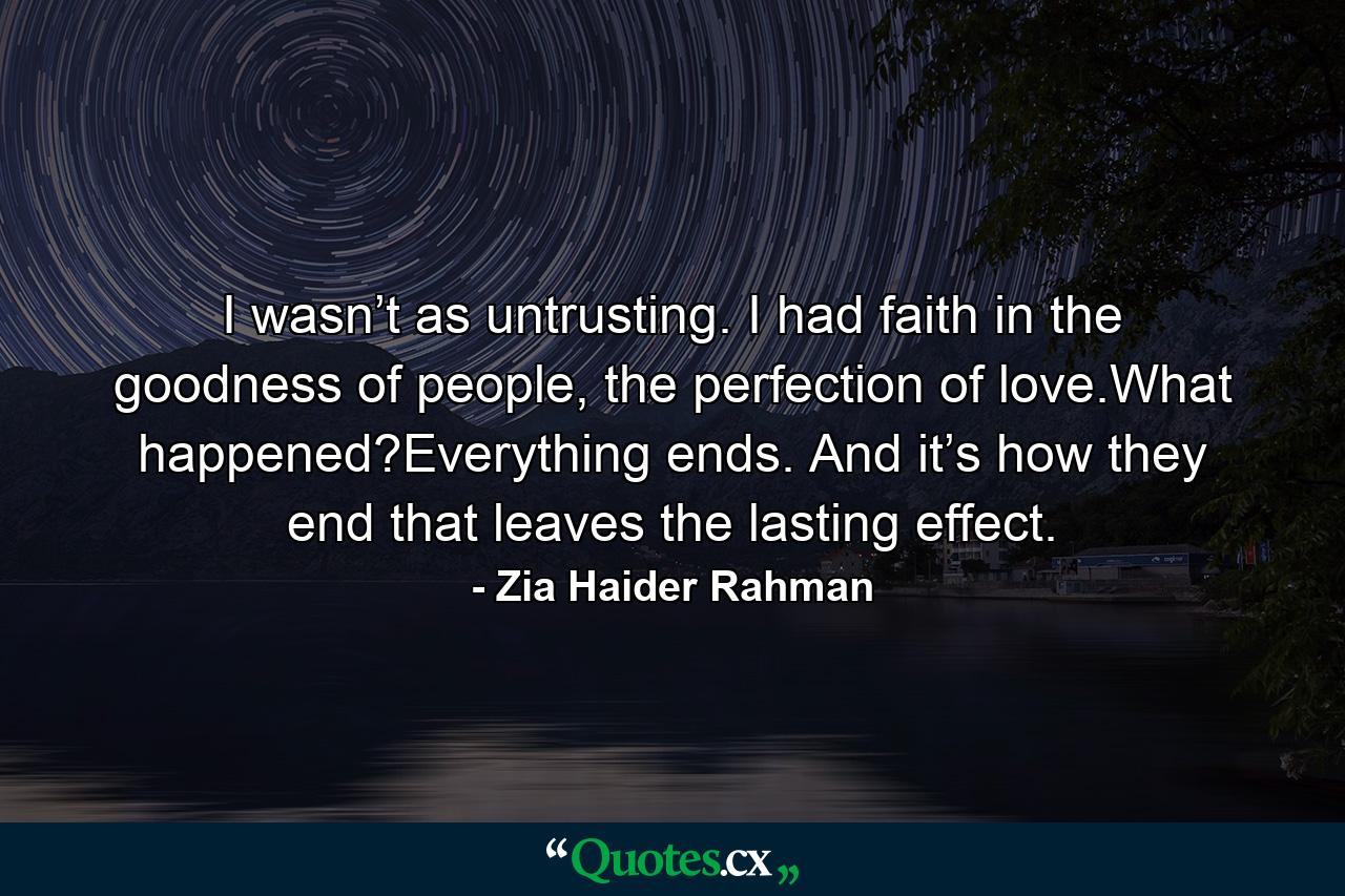 I wasn’t as untrusting. I had faith in the goodness of people, the perfection of love.What happened?Everything ends. And it’s how they end that leaves the lasting effect. - Quote by Zia Haider Rahman