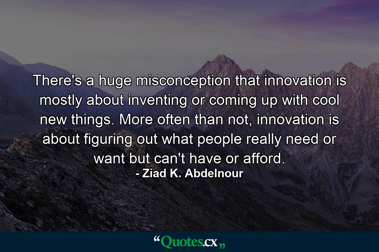 There's a huge misconception that innovation is mostly about inventing or coming up with cool new things. More often than not, innovation is about figuring out what people really need or want but can't have or afford. - Quote by Ziad K. Abdelnour