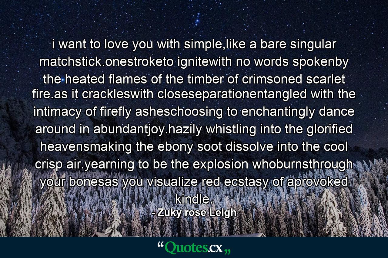 i want to love you with simple,like a bare singular matchstick.onestroketo ignitewith no words spokenby the heated flames of the timber of crimsoned scarlet fire.as it crackleswith closeseparationentangled with the intimacy of firefly asheschoosing to enchantingly dance around in abundantjoy.hazily whistling into the glorified heavensmaking the ebony soot dissolve into the cool crisp air.yearning to be the explosion whoburnsthrough your bonesas you visualize red ecstasy of aprovoked kindle. - Quote by Zuky rose Leigh