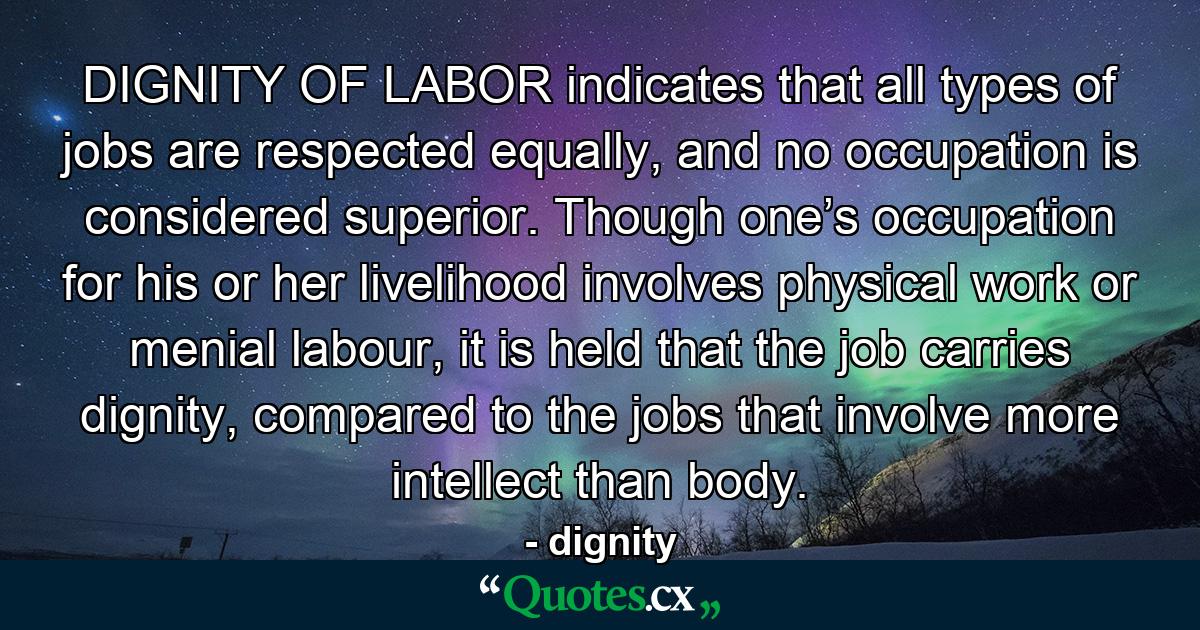 DIGNITY OF LABOR indicates that all types of jobs are respected equally, and no occupation is considered superior. Though one’s occupation for his or her livelihood involves physical work or menial labour, it is held that the job carries dignity, compared to the jobs that involve more intellect than body. - Quote by dignity