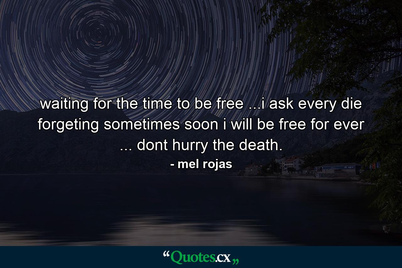 waiting for the time to be free ...i ask every die forgeting sometimes soon i will be free for ever ... dont hurry the death. - Quote by mel rojas