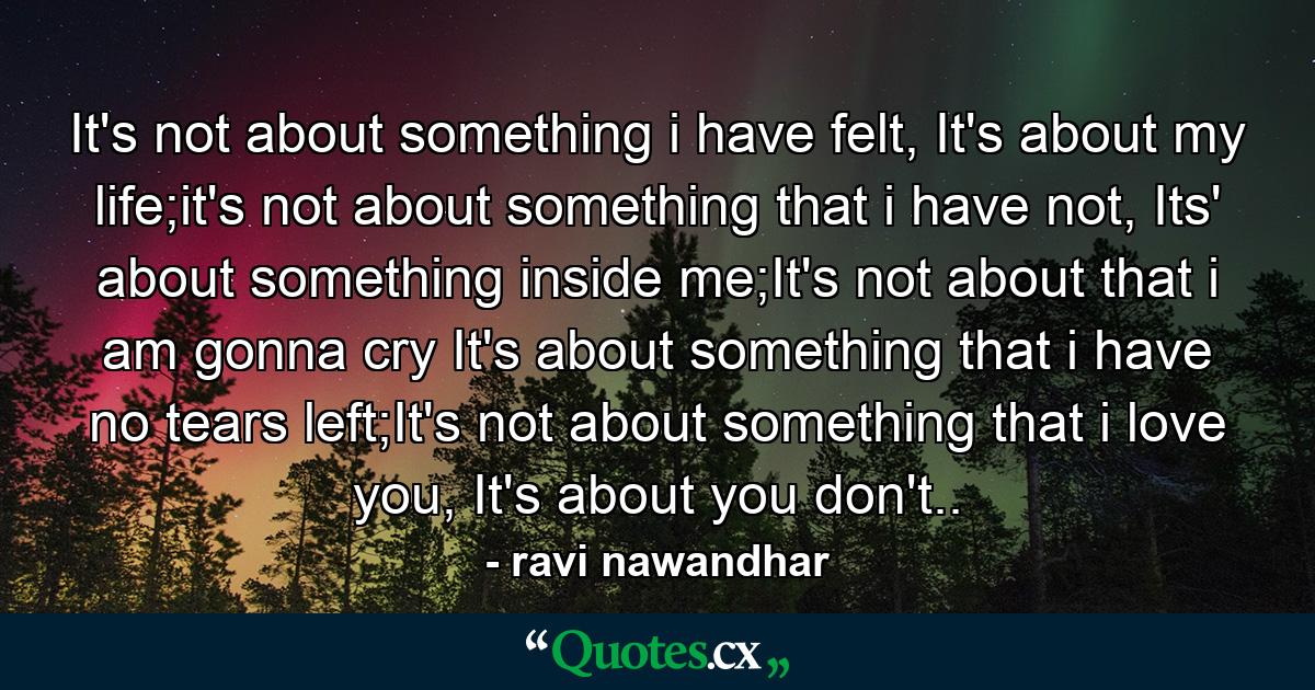 It's not about something i have felt, It's about my life;it's not about something that i have not, Its' about something inside me;It's not about that i am gonna cry It's about something that i have no tears left;It's not about something that i love you, It's about you don't.. - Quote by ravi nawandhar