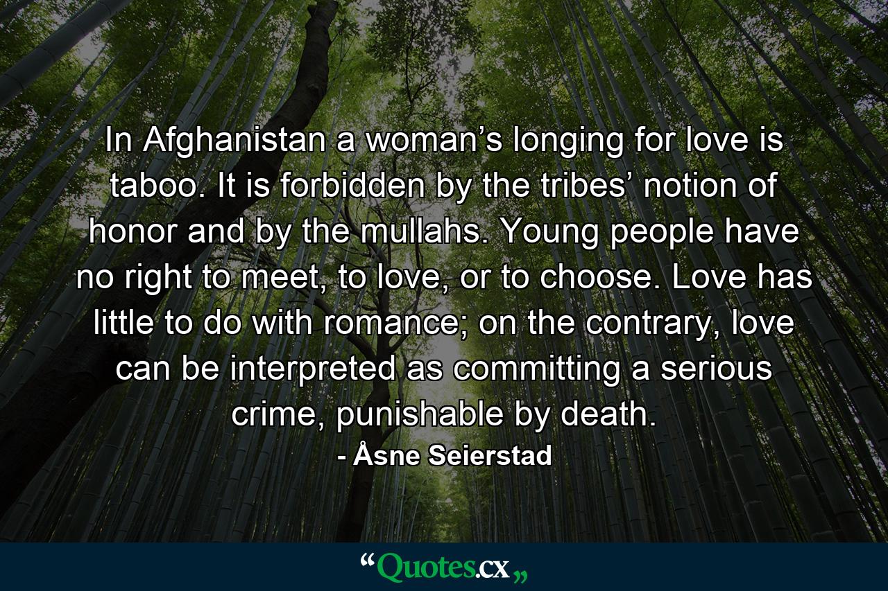 In Afghanistan a woman’s longing for love is taboo. It is forbidden by the tribes’ notion of honor and by the mullahs. Young people have no right to meet, to love, or to choose. Love has little to do with romance; on the contrary, love can be interpreted as committing a serious crime, punishable by death. - Quote by Åsne Seierstad