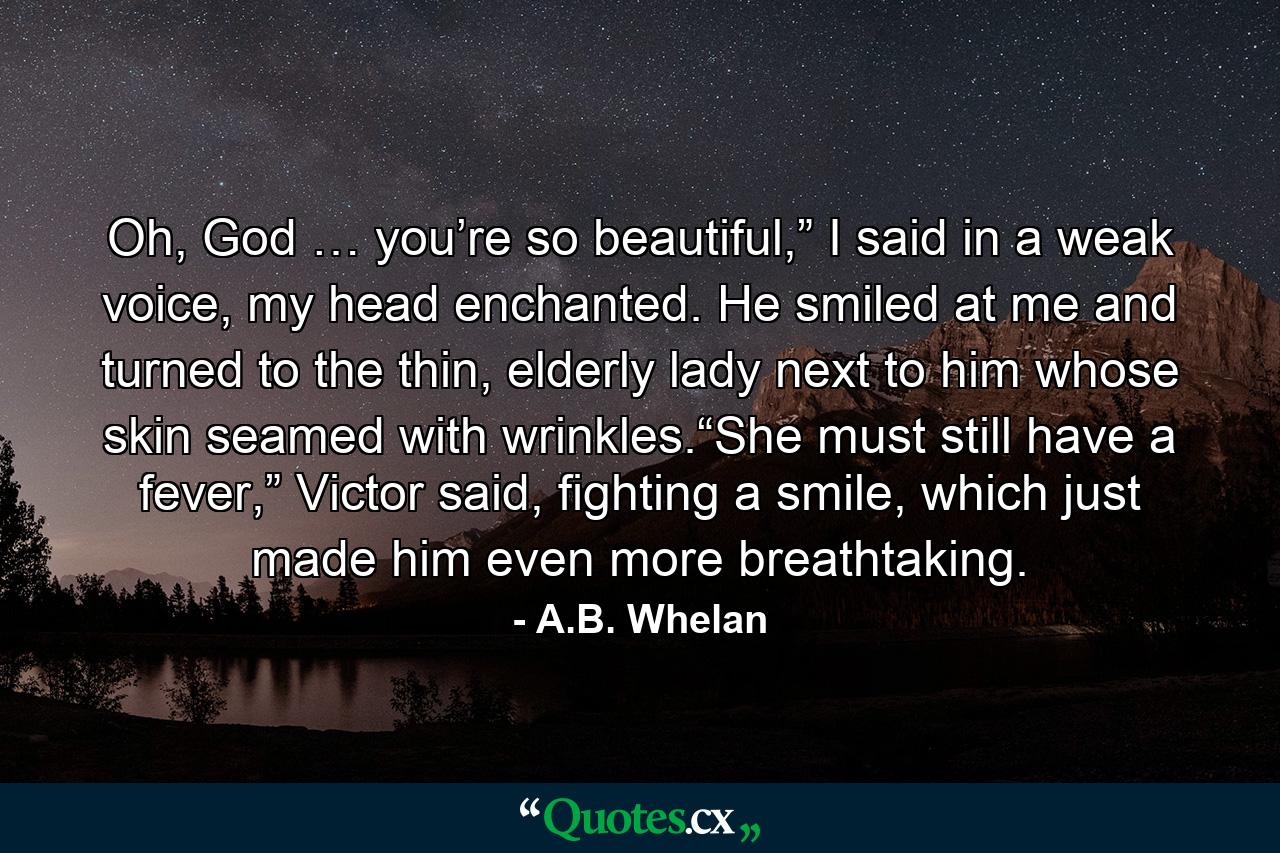 Oh, God … you’re so beautiful,” I said in a weak voice, my head enchanted. He smiled at me and turned to the thin, elderly lady next to him whose skin seamed with wrinkles.“She must still have a fever,” Victor said, fighting a smile, which just made him even more breathtaking. - Quote by A.B. Whelan