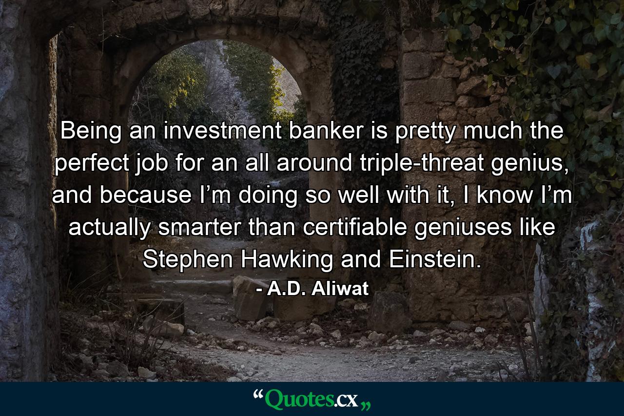 Being an investment banker is pretty much the perfect job for an all around triple-threat genius, and because I’m doing so well with it, I know I’m actually smarter than certifiable geniuses like Stephen Hawking and Einstein. - Quote by A.D. Aliwat