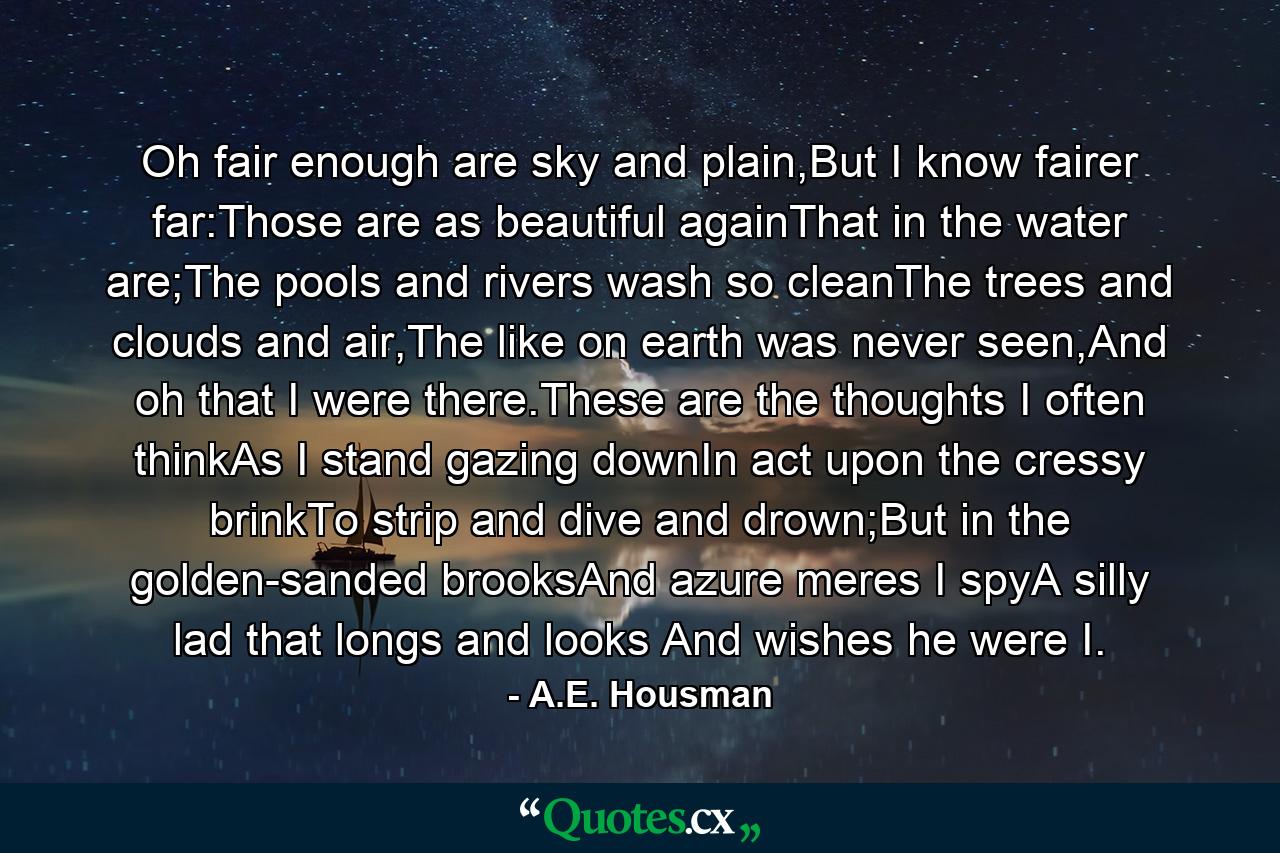 Oh fair enough are sky and plain,But I know fairer far:Those are as beautiful againThat in the water are;The pools and rivers wash so cleanThe trees and clouds and air,The like on earth was never seen,And oh that I were there.These are the thoughts I often thinkAs I stand gazing downIn act upon the cressy brinkTo strip and dive and drown;But in the golden-sanded brooksAnd azure meres I spyA silly lad that longs and looks And wishes he were I. - Quote by A.E. Housman