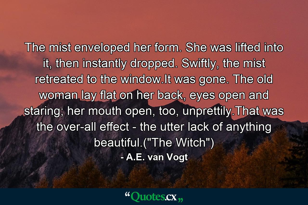 The mist enveloped her form. She was lifted into it, then instantly dropped. Swiftly, the mist retreated to the window.It was gone. The old woman lay flat on her back, eyes open and staring; her mouth open, too, unprettily.That was the over-all effect - the utter lack of anything beautiful.(