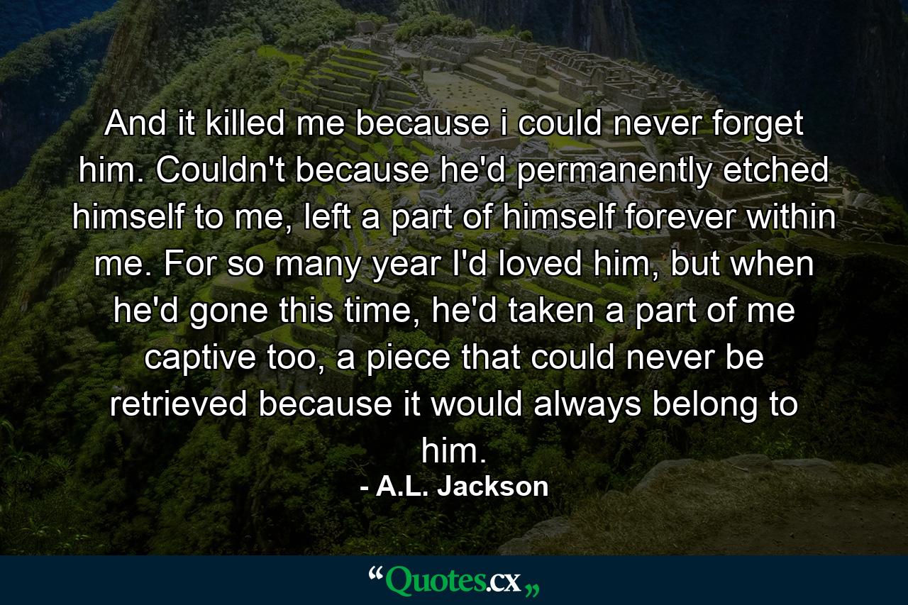 And it killed me because i could never forget him. Couldn't because he'd permanently etched himself to me, left a part of himself forever within me. For so many year I'd loved him, but when he'd gone this time, he'd taken a part of me captive too, a piece that could never be retrieved because it would always belong to him. - Quote by A.L. Jackson