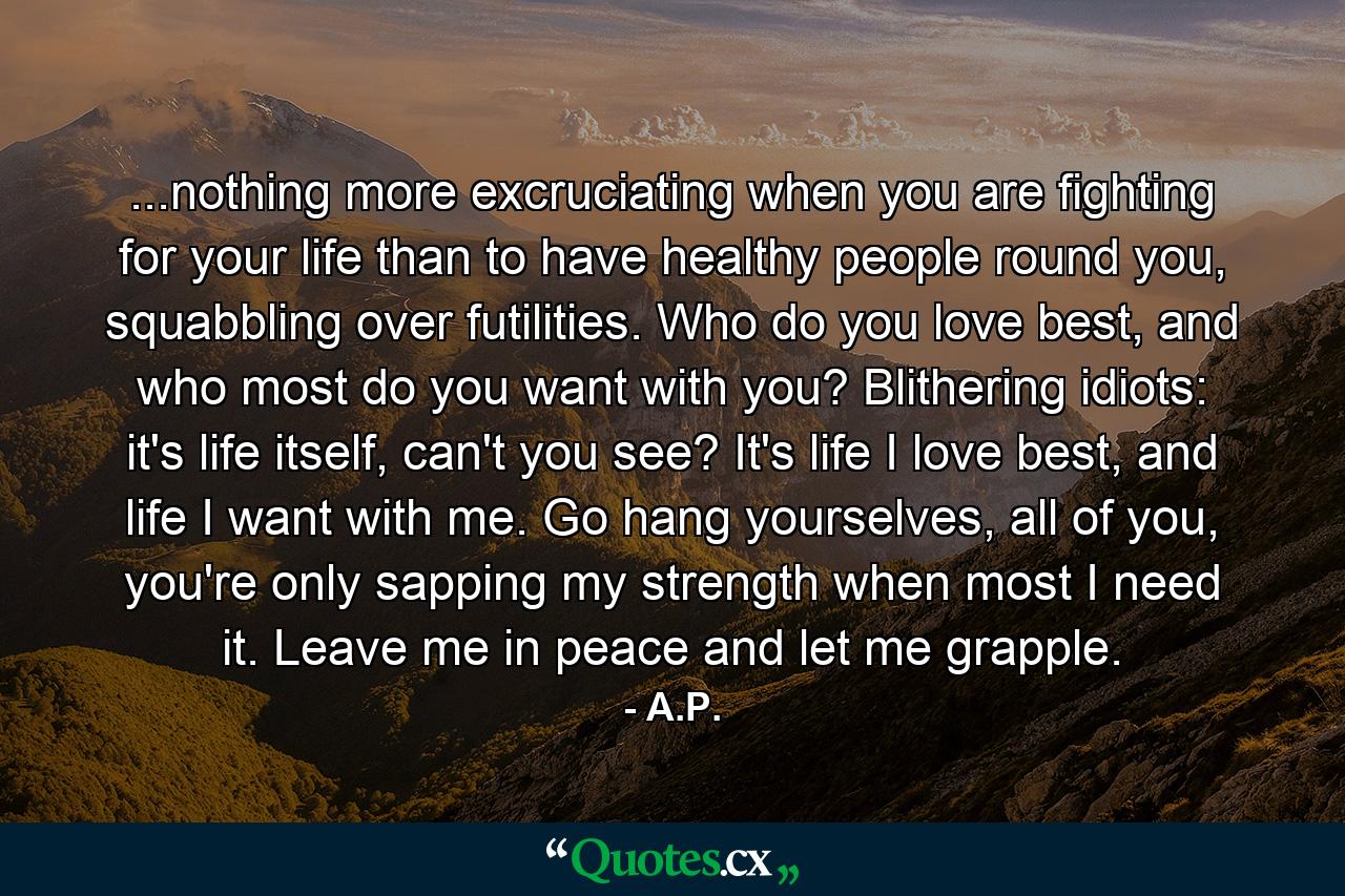 ...nothing more excruciating when you are fighting for your life than to have healthy people round you, squabbling over futilities. Who do you love best, and who most do you want with you? Blithering idiots: it's life itself, can't you see? It's life I love best, and life I want with me. Go hang yourselves, all of you, you're only sapping my strength when most I need it. Leave me in peace and let me grapple. - Quote by A.P.