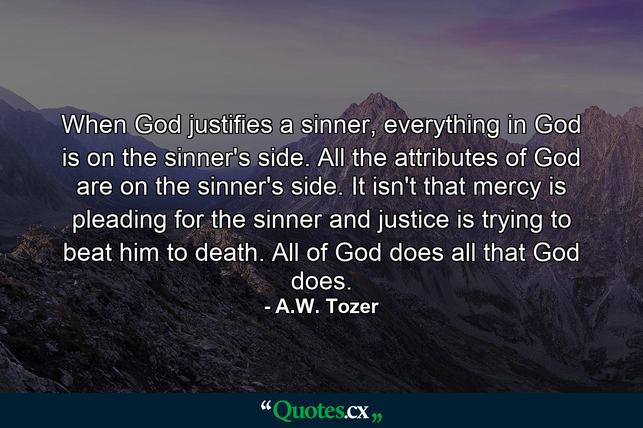 When God justifies a sinner, everything in God is on the sinner's side. All the attributes of God are on the sinner's side. It isn't that mercy is pleading for the sinner and justice is trying to beat him to death. All of God does all that God does. - Quote by A.W. Tozer