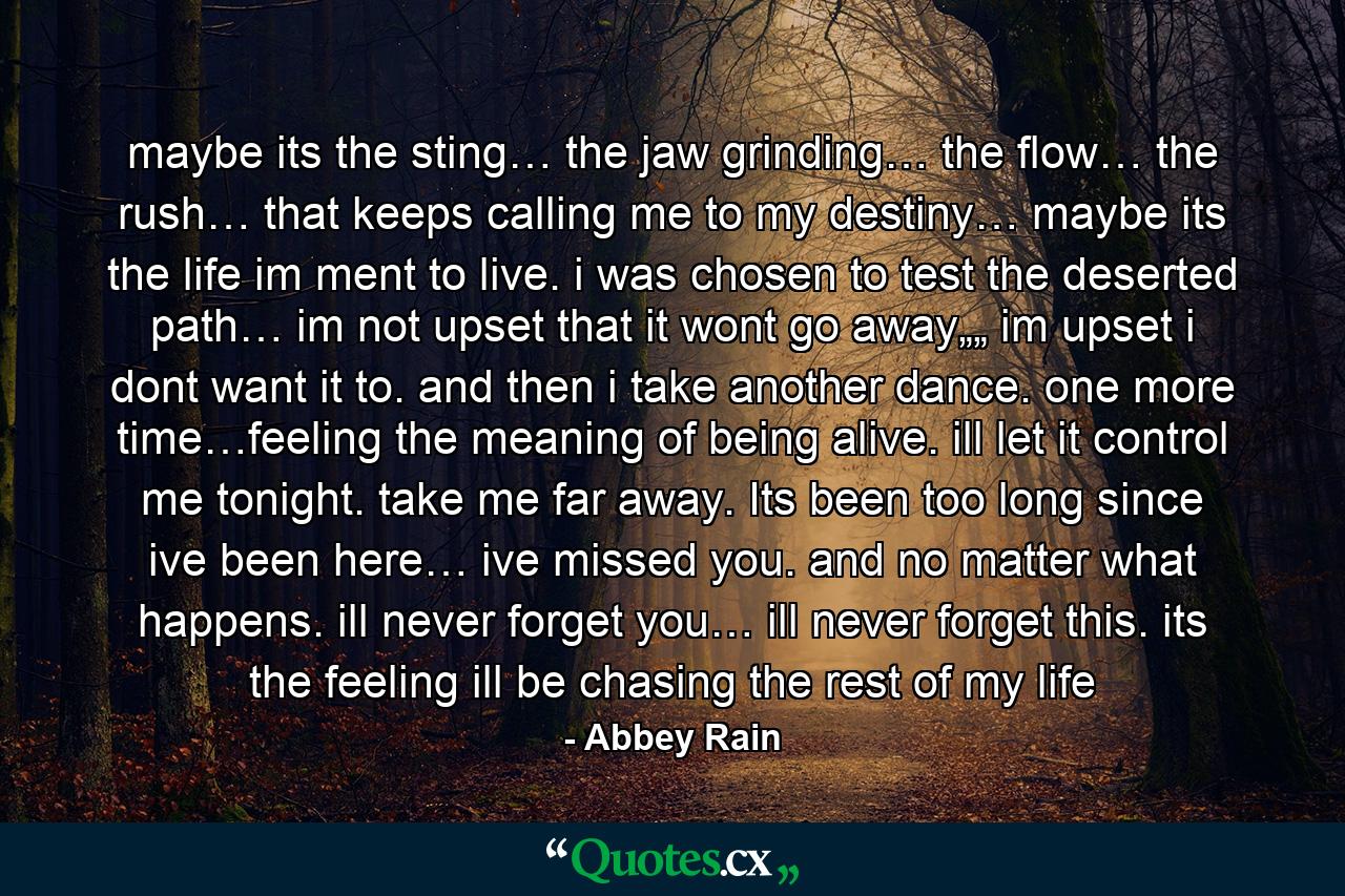 maybe its the sting… the jaw grinding… the flow… the rush… that keeps calling me to my destiny… maybe its the life im ment to live. i was chosen to test the deserted path… im not upset that it wont go away„„ im upset i dont want it to. and then i take another dance. one more time…feeling the meaning of being alive. ill let it control me tonight. take me far away. Its been too long since ive been here… ive missed you. and no matter what happens. ill never forget you… ill never forget this. its the feeling ill be chasing the rest of my life - Quote by Abbey Rain