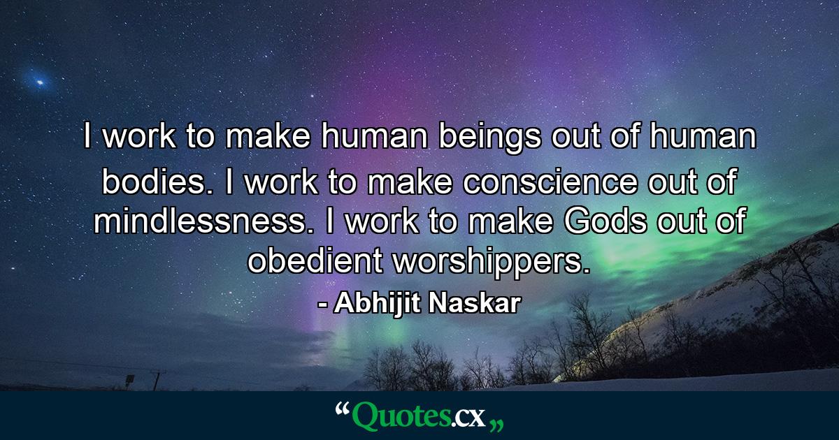 I work to make human beings out of human bodies. I work to make conscience out of mindlessness. I work to make Gods out of obedient worshippers. - Quote by Abhijit Naskar