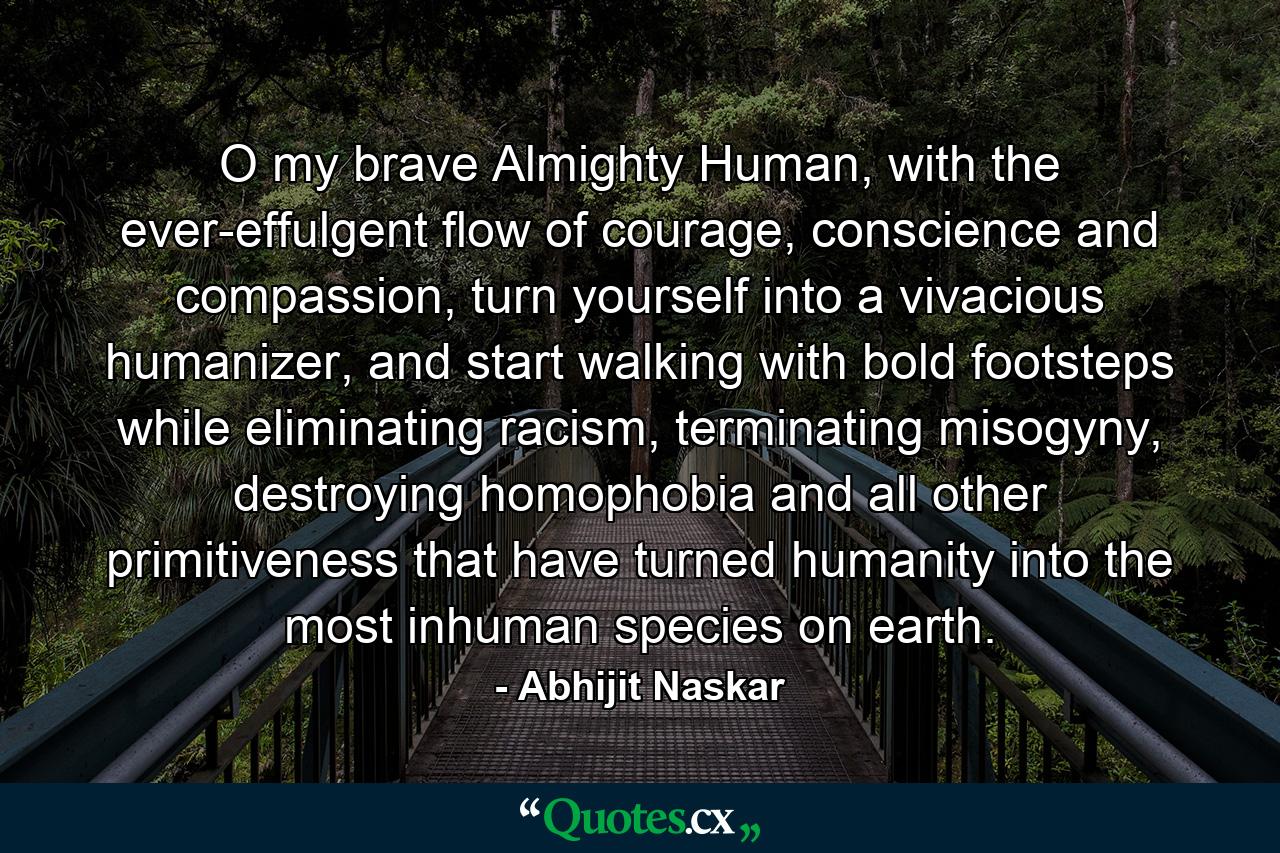 O my brave Almighty Human, with the ever-effulgent flow of courage, conscience and compassion, turn yourself into a vivacious humanizer, and start walking with bold footsteps while eliminating racism, terminating misogyny, destroying homophobia and all other primitiveness that have turned humanity into the most inhuman species on earth. - Quote by Abhijit Naskar