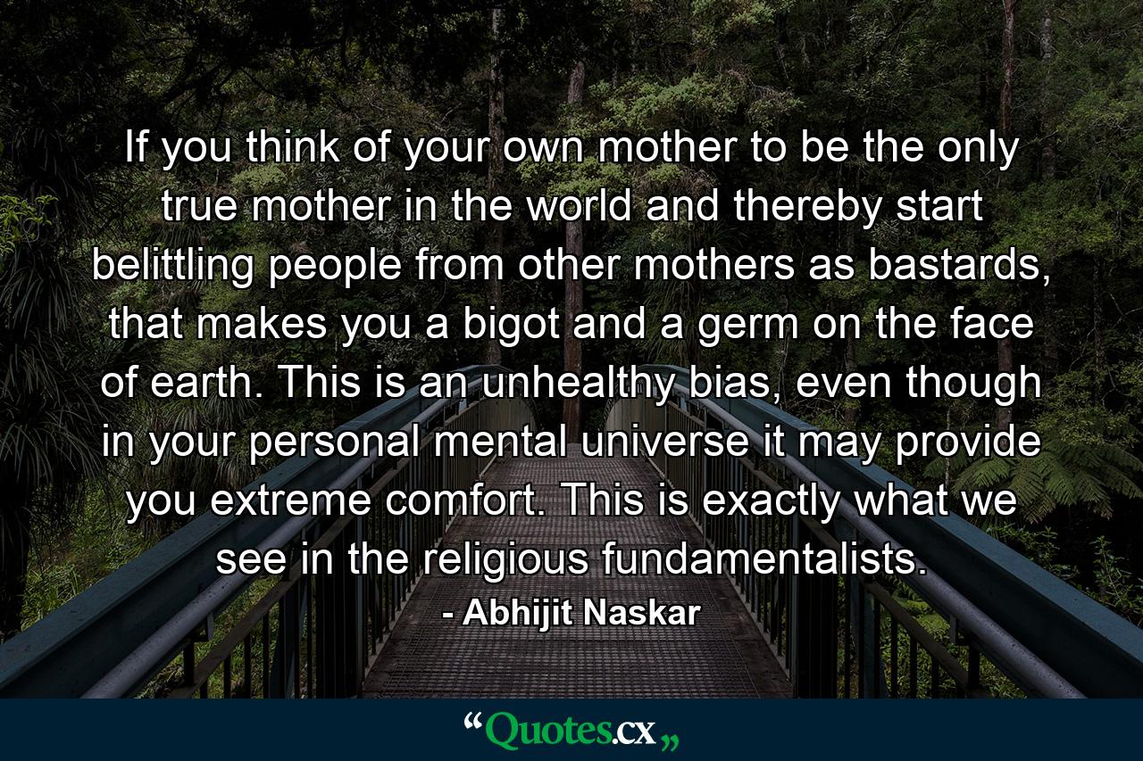 If you think of your own mother to be the only true mother in the world and thereby start belittling people from other mothers as bastards, that makes you a bigot and a germ on the face of earth. This is an unhealthy bias, even though in your personal mental universe it may provide you extreme comfort. This is exactly what we see in the religious fundamentalists. - Quote by Abhijit Naskar