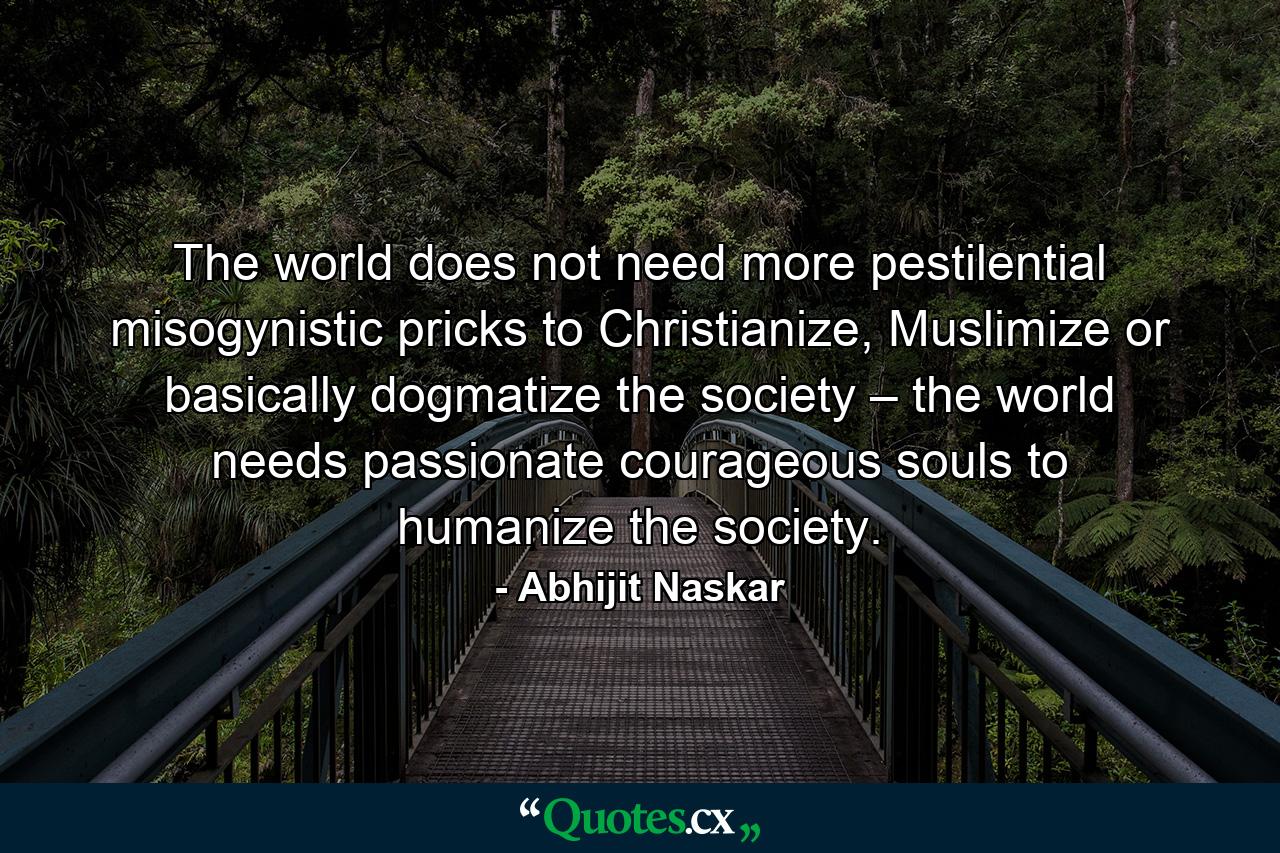 The world does not need more pestilential misogynistic pricks to Christianize, Muslimize or basically dogmatize the society – the world needs passionate courageous souls to humanize the society. - Quote by Abhijit Naskar