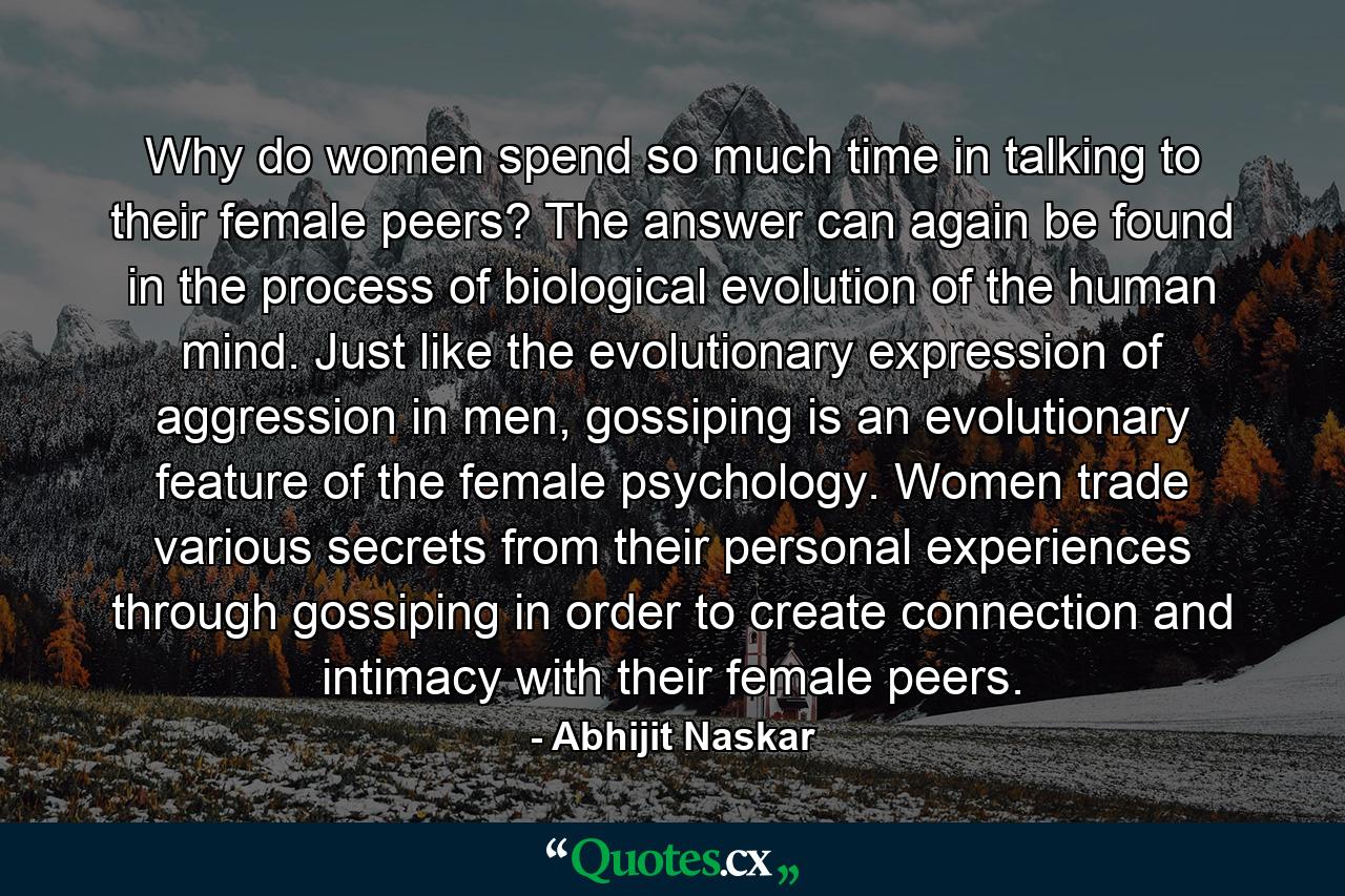 Why do women spend so much time in talking to their female peers? The answer can again be found in the process of biological evolution of the human mind. Just like the evolutionary expression of aggression in men, gossiping is an evolutionary feature of the female psychology. Women trade various secrets from their personal experiences through gossiping in order to create connection and intimacy with their female peers. - Quote by Abhijit Naskar