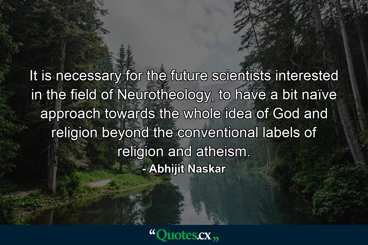 It is necessary for the future scientists interested in the field of Neurotheology, to have a bit naïve approach towards the whole idea of God and religion beyond the conventional labels of religion and atheism. - Quote by Abhijit Naskar