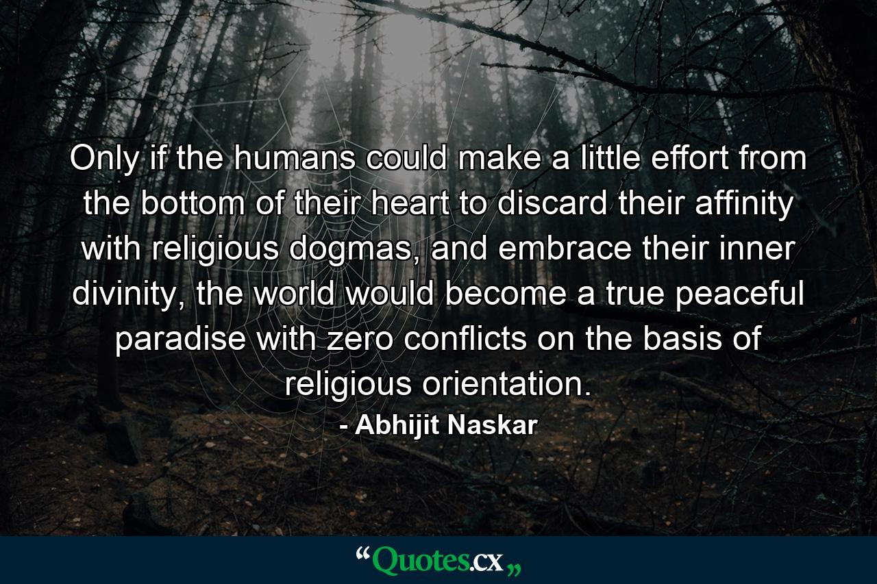 Only if the humans could make a little effort from the bottom of their heart to discard their affinity with religious dogmas, and embrace their inner divinity, the world would become a true peaceful paradise with zero conflicts on the basis of religious orientation. - Quote by Abhijit Naskar