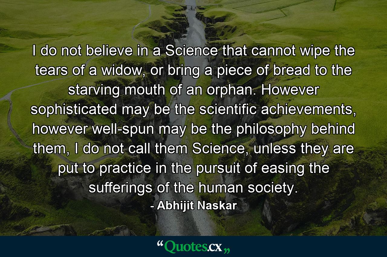 I do not believe in a Science that cannot wipe the tears of a widow, or bring a piece of bread to the starving mouth of an orphan. However sophisticated may be the scientific achievements, however well-spun may be the philosophy behind them, I do not call them Science, unless they are put to practice in the pursuit of easing the sufferings of the human society. - Quote by Abhijit Naskar