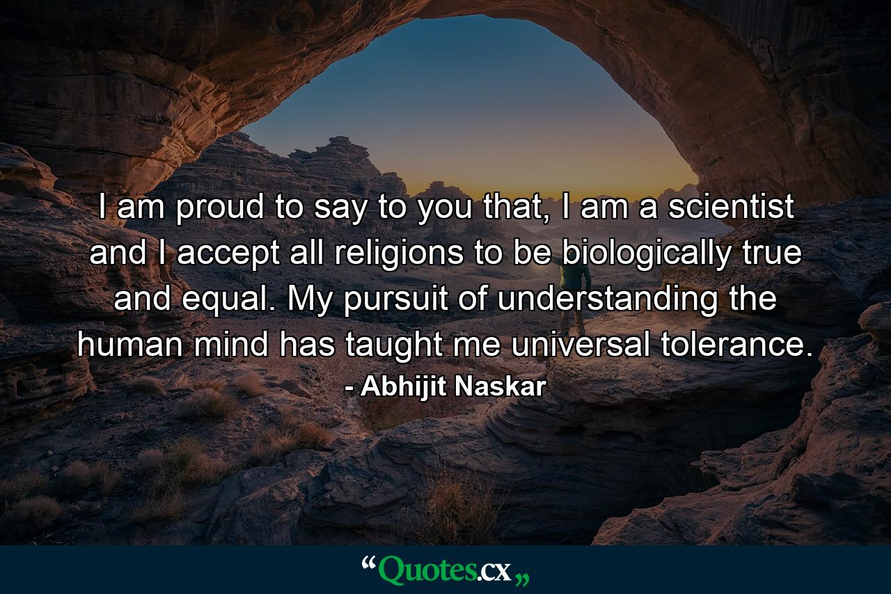 I am proud to say to you that, I am a scientist and I accept all religions to be biologically true and equal. My pursuit of understanding the human mind has taught me universal tolerance. - Quote by Abhijit Naskar