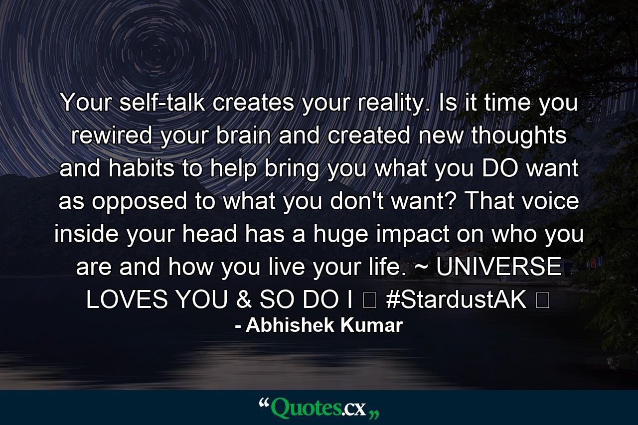 Your self-talk creates your reality. Is it time you rewired your brain and created new thoughts and habits to help bring you what you DO want as opposed to what you don't want? That voice inside your head has a huge impact on who you are and how you live your life. ~ UNIVERSE LOVES YOU & SO DO I ❤ #StardustAK ❤ - Quote by Abhishek Kumar